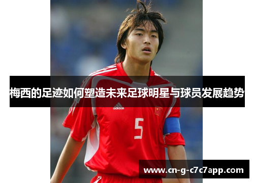 梅西的足迹如何塑造未来足球明星与球员发展趋势 梅西的足迹如何塑造未来足球明星与球员发展趋势