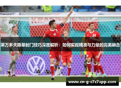 莱万多夫斯基射门技巧深度解析:如何实现精准与力量的完美融合 莱万多夫斯基射门技巧深度解析:如何实现精准与力量的完美融合