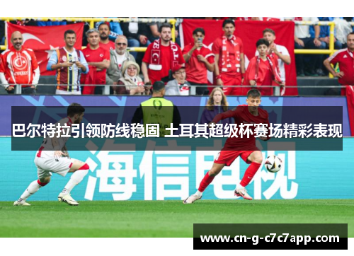 巴尔特拉引领防线稳固 土耳其超级杯赛场精彩表现