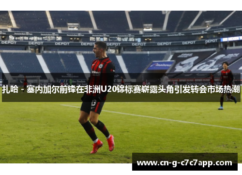 扎哈 - 塞内加尔前锋在非洲U20锦标赛崭露头角引发转会市场热潮