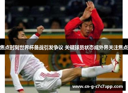 焦点时刻世界杯备战引发争议 关键球员状态成外界关注焦点