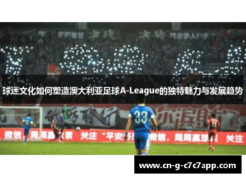 球迷文化如何塑造澳大利亚足球A-League的独特魅力与发展趋势